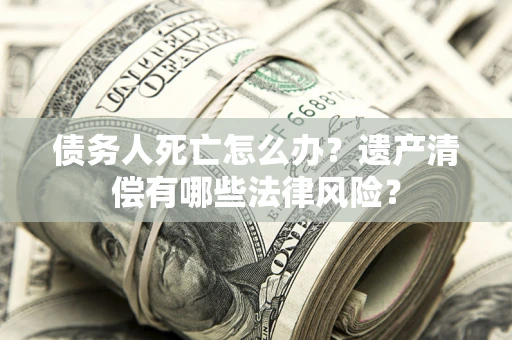 北京债务人死亡怎么办？遗产清偿有哪些法律风险？